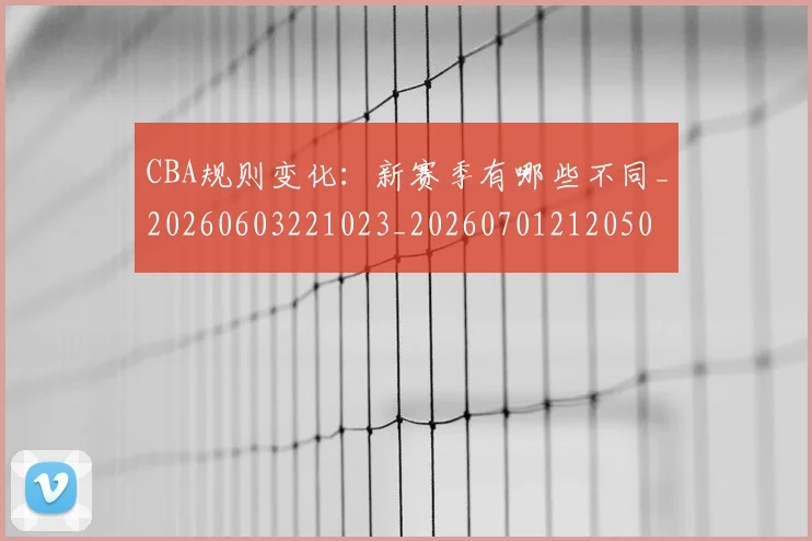 CBA规则变化：新赛季有哪些不同_20260603221023_20260701212050