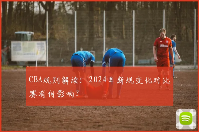 CBA规则解读：2024年新规变化对比赛有何影响？
