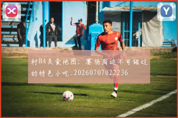 村BA美食地图:赛场周边不可错过的特色小吃_20260707022236