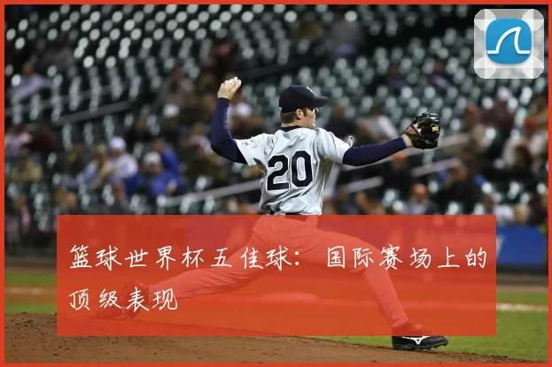 篮球世界杯五佳球:国际赛场上的顶级表现