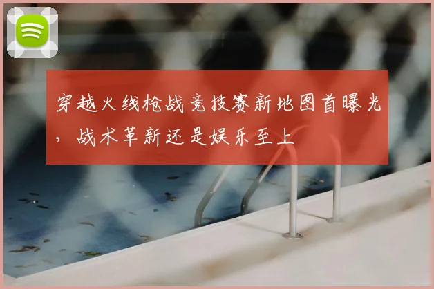 穿越火线枪战竞技赛新地图首曝光，战术革新还是娱乐至上