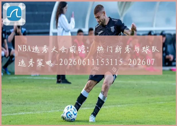 NBA选秀大会前瞻：热门新秀与球队选秀策略_20260611153115_20260702171606_20260714214740