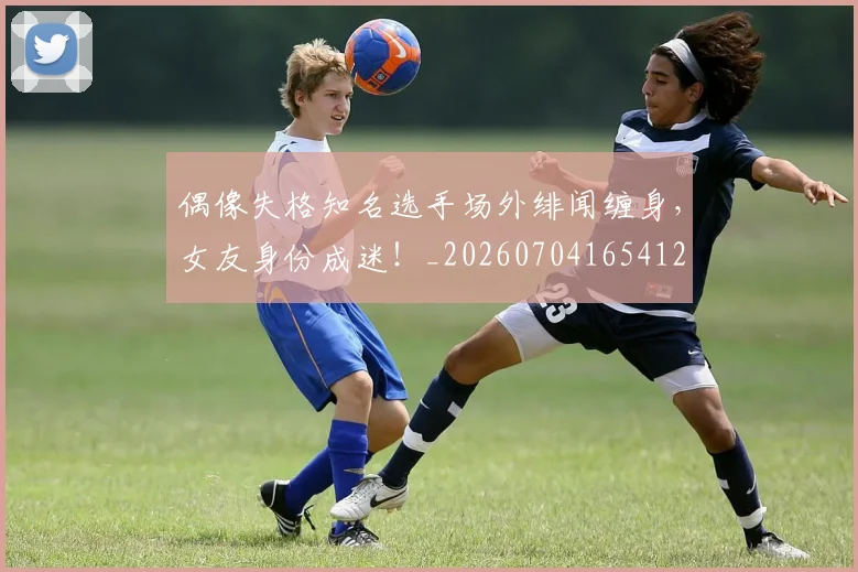 偶像失格知名选手场外绯闻缠身,女友身份成迷!_20260704165412