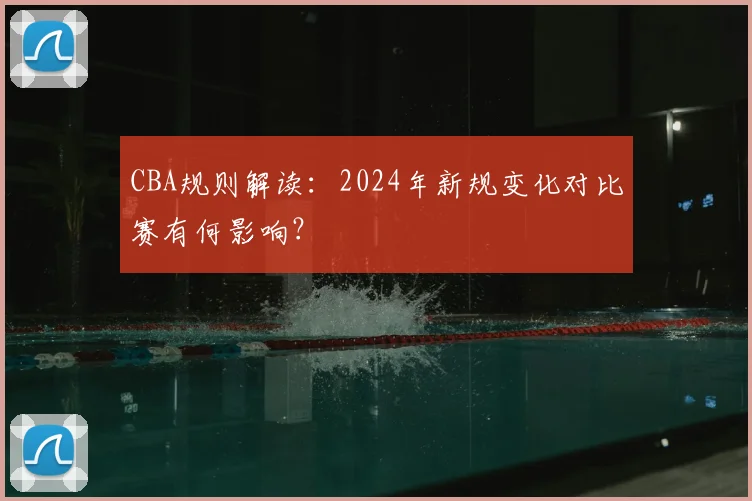 CBA规则解读：2024年新规变化对比赛有何影响？