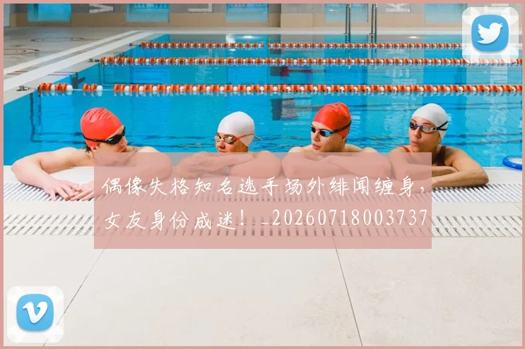 偶像失格知名选手场外绯闻缠身，女友身份成迷！_20260718003737