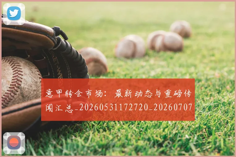 意甲转会市场:最新动态与重磅传闻汇总_20260531172720_20260707013029