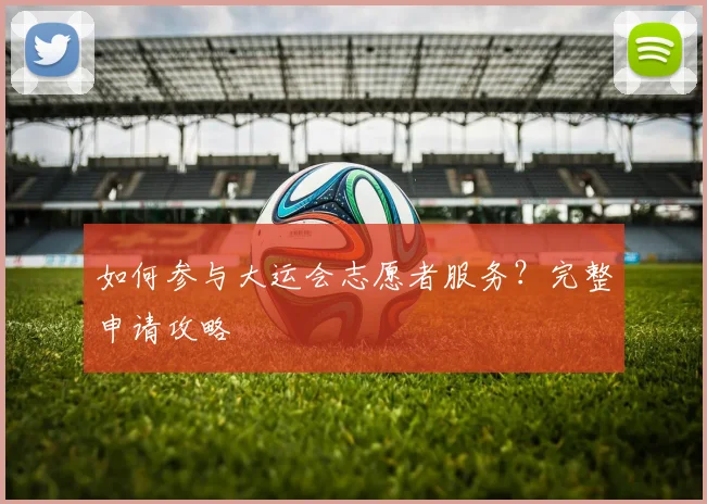 如何参与大运会志愿者服务？完整申请攻略