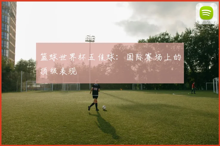 篮球世界杯五佳球：国际赛场上的顶级表现