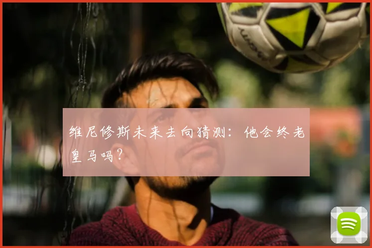 维尼修斯未来去向猜测:他会终老皇马吗?