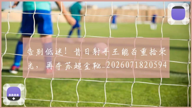 告别低迷！昔日射手王能否重拾荣光，再夺苏超金靴_20260718205945