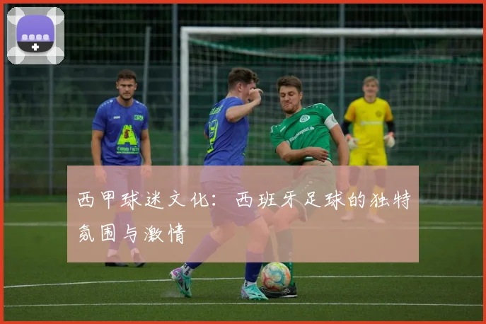 西甲球迷文化：西班牙足球的独特氛围与激情