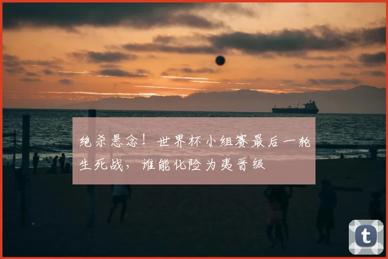 绝杀悬念!世界杯小组赛最后一轮生死战,谁能化险为夷晋级