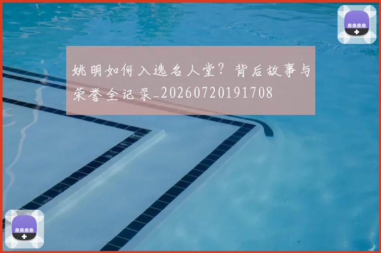 姚明如何入选名人堂？背后故事与荣誉全记录_20260720191708
