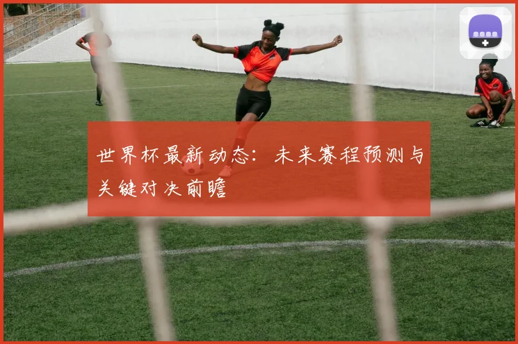 世界杯最新动态：未来赛程预测与关键对决前瞻
