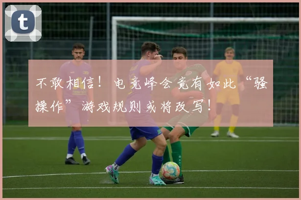 不敢相信!电竞峰会竟有如此“骚操作”游戏规则或将改写!