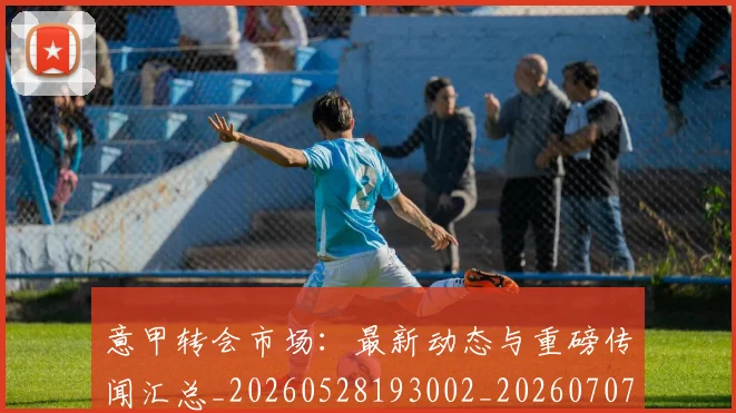 意甲转会市场：最新动态与重磅传闻汇总_20260528193002_20260707143642